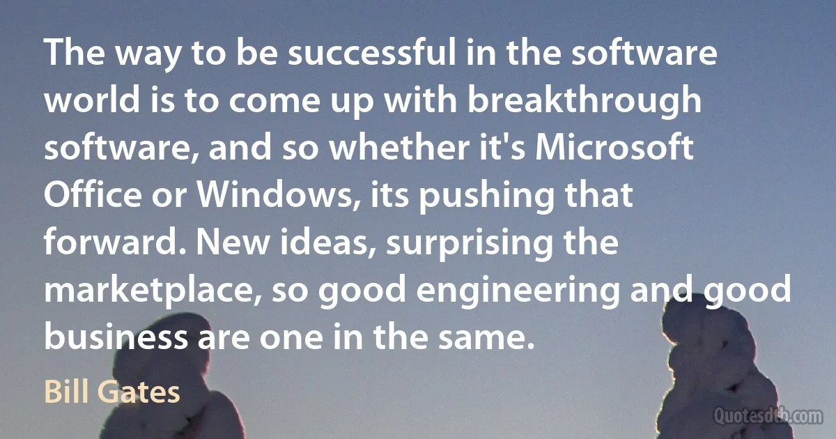 The way to be successful in the software world is to come up with breakthrough software, and so whether it's Microsoft Office or Windows, its pushing that forward. New ideas, surprising the marketplace, so good engineering and good business are one in the same. (Bill Gates)