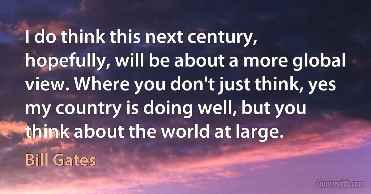 I do think this next century, hopefully, will be about a more global view. Where you don't just think, yes my country is doing well, but you think about the world at large. (Bill Gates)