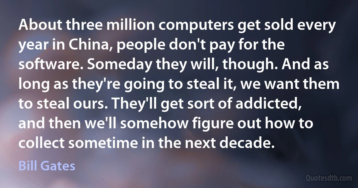 About three million computers get sold every year in China, people don't pay for the software. Someday they will, though. And as long as they're going to steal it, we want them to steal ours. They'll get sort of addicted, and then we'll somehow figure out how to collect sometime in the next decade. (Bill Gates)