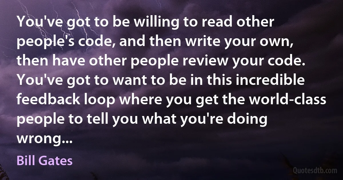 You've got to be willing to read other people's code, and then write your own, then have other people review your code. You've got to want to be in this incredible feedback loop where you get the world-class people to tell you what you're doing wrong... (Bill Gates)