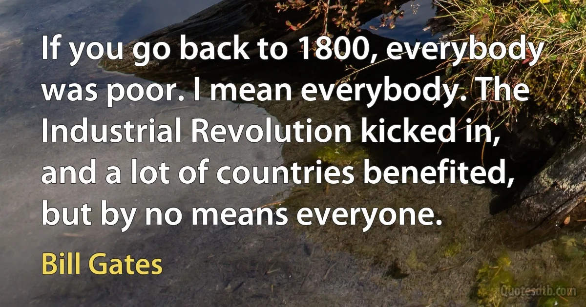 If you go back to 1800, everybody was poor. I mean everybody. The Industrial Revolution kicked in, and a lot of countries benefited, but by no means everyone. (Bill Gates)