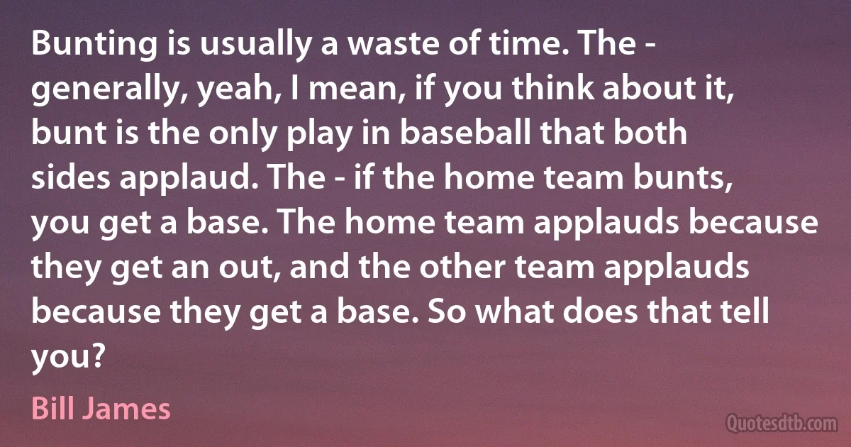 Bunting is usually a waste of time. The - generally, yeah, I mean, if you think about it, bunt is the only play in baseball that both sides applaud. The - if the home team bunts, you get a base. The home team applauds because they get an out, and the other team applauds because they get a base. So what does that tell you? (Bill James)