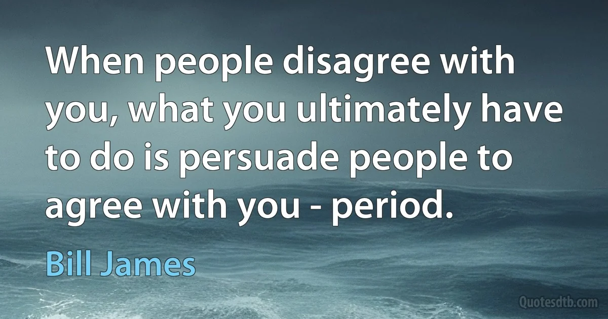 When people disagree with you, what you ultimately have to do is persuade people to agree with you - period. (Bill James)