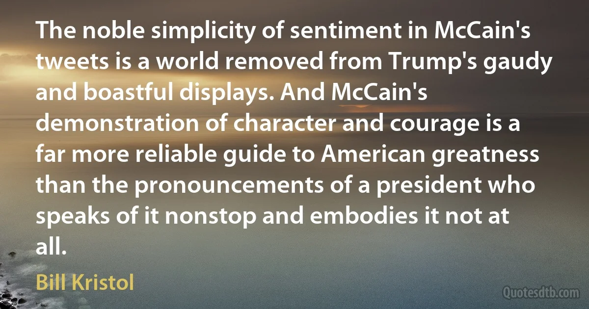 The noble simplicity of sentiment in McCain's tweets is a world removed from Trump's gaudy and boastful displays. And McCain's demonstration of character and courage is a far more reliable guide to American greatness than the pronouncements of a president who speaks of it nonstop and embodies it not at all. (Bill Kristol)