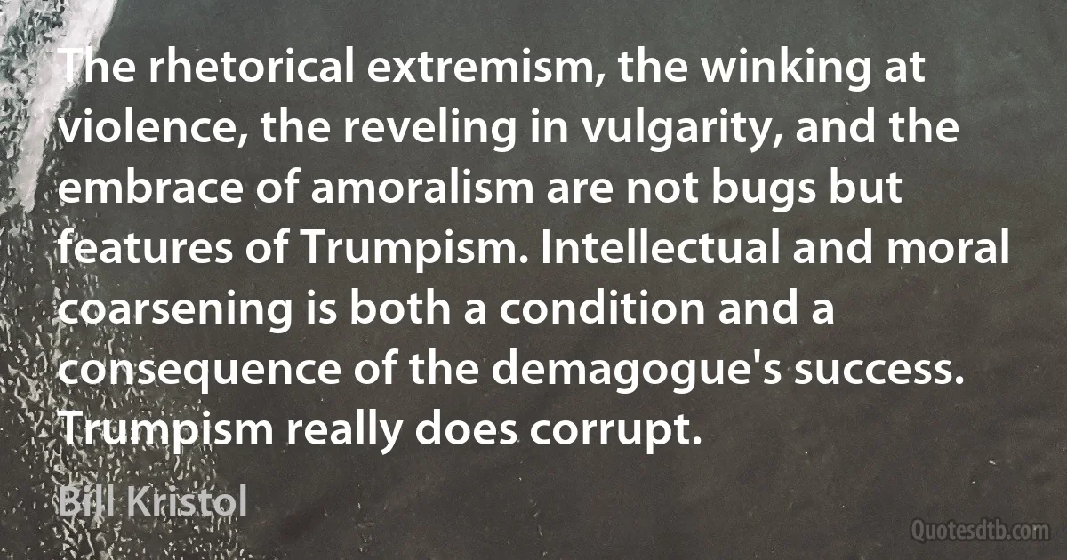 The rhetorical extremism, the winking at violence, the reveling in vulgarity, and the embrace of amoralism are not bugs but features of Trumpism. Intellectual and moral coarsening is both a condition and a consequence of the demagogue's success. Trumpism really does corrupt. (Bill Kristol)