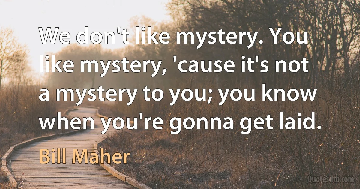 We don't like mystery. You like mystery, 'cause it's not a mystery to you; you know when you're gonna get laid. (Bill Maher)