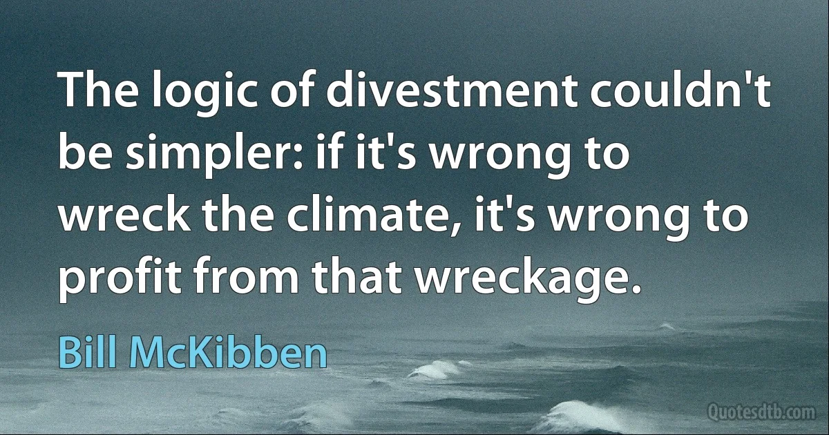 The logic of divestment couldn't be simpler: if it's wrong to wreck the climate, it's wrong to profit from that wreckage. (Bill McKibben)