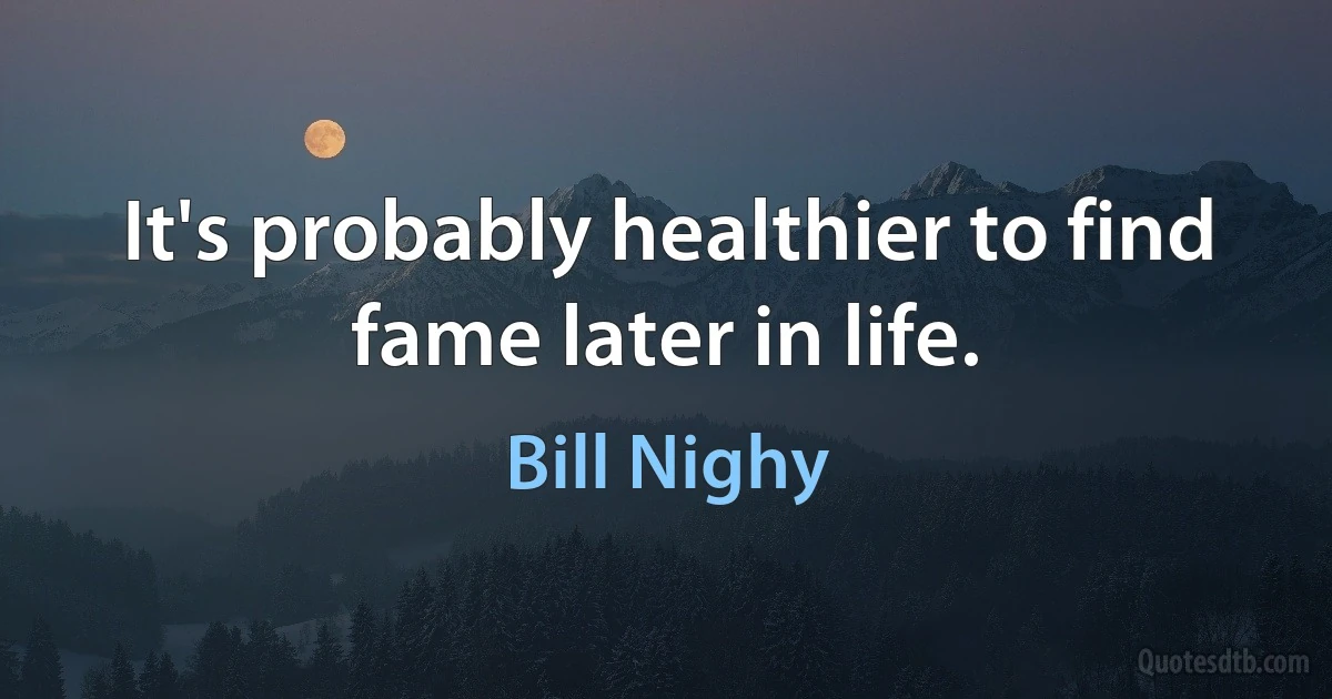 It's probably healthier to find fame later in life. (Bill Nighy)