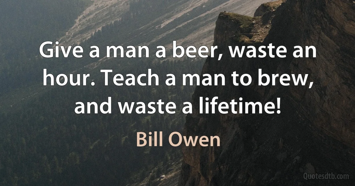 Give a man a beer, waste an hour. Teach a man to brew, and waste a lifetime! (Bill Owen)