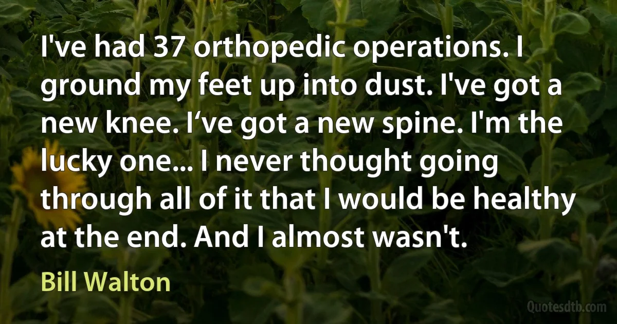 I've had 37 orthopedic operations. I ground my feet up into dust. I've got a new knee. I‘ve got a new spine. I'm the lucky one... I never thought going through all of it that I would be healthy at the end. And I almost wasn't. (Bill Walton)