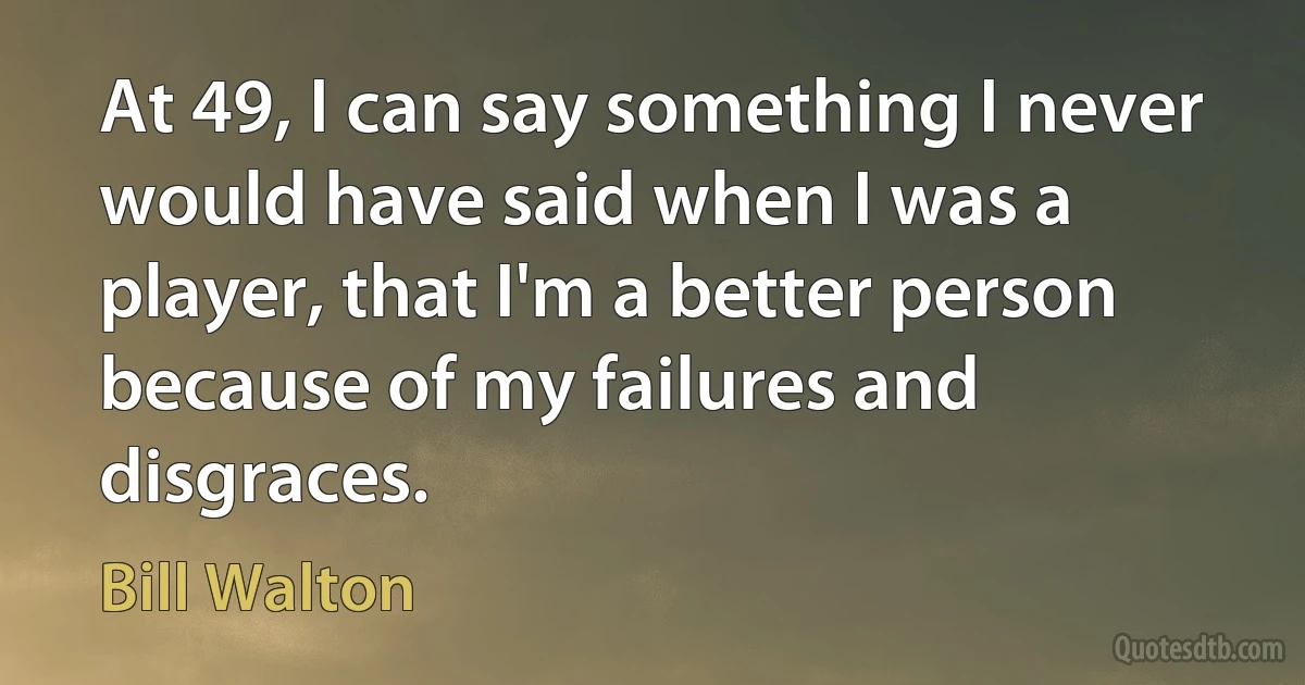 At 49, I can say something I never would have said when I was a player, that I'm a better person because of my failures and disgraces. (Bill Walton)