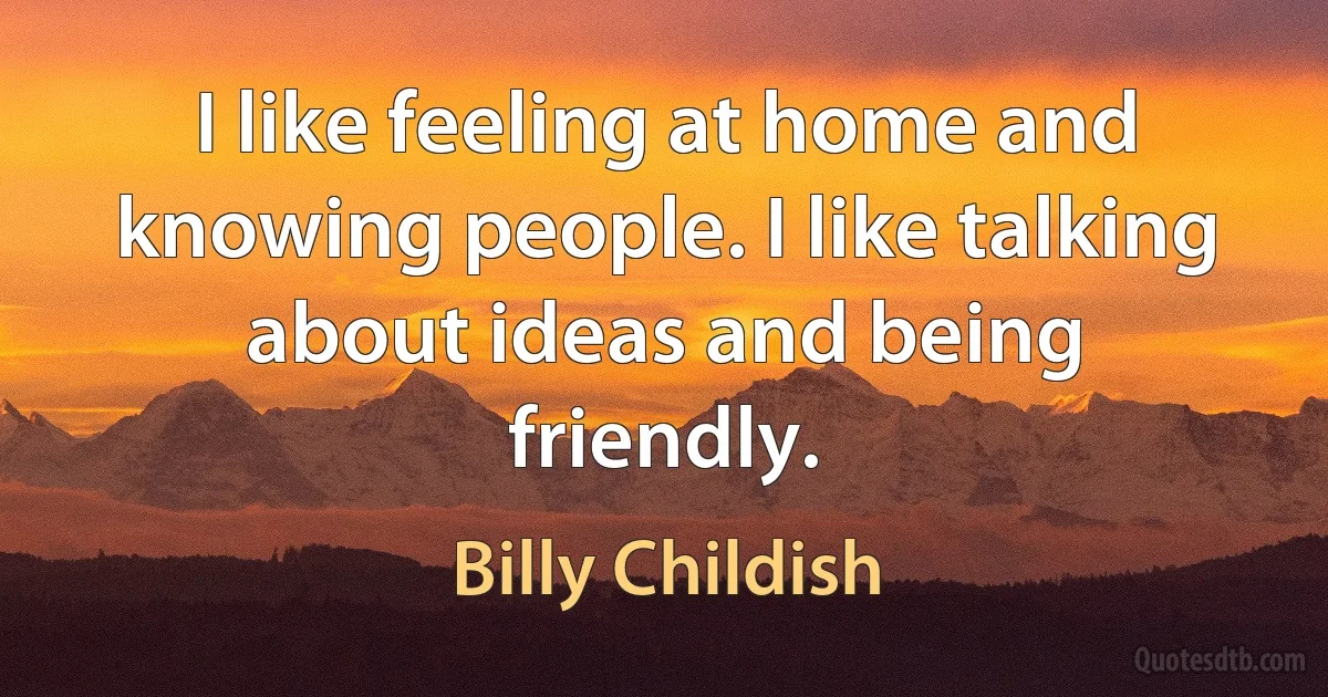 I like feeling at home and knowing people. I like talking about ideas and being friendly. (Billy Childish)