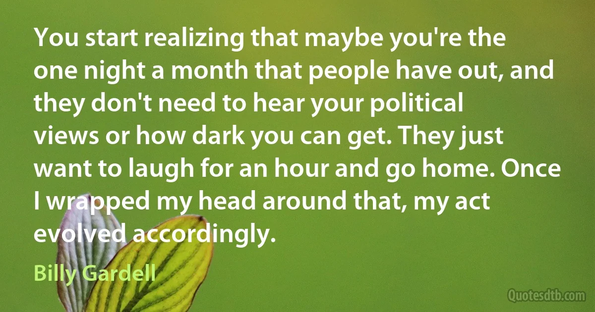 You start realizing that maybe you're the one night a month that people have out, and they don't need to hear your political views or how dark you can get. They just want to laugh for an hour and go home. Once I wrapped my head around that, my act evolved accordingly. (Billy Gardell)