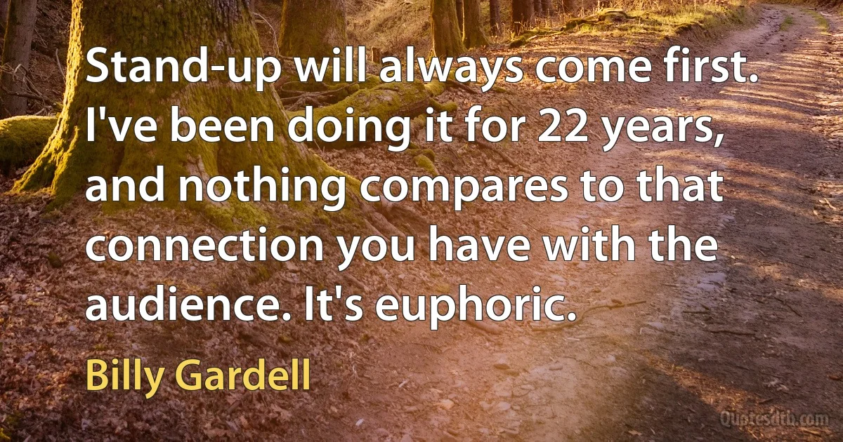 Stand-up will always come first. I've been doing it for 22 years, and nothing compares to that connection you have with the audience. It's euphoric. (Billy Gardell)