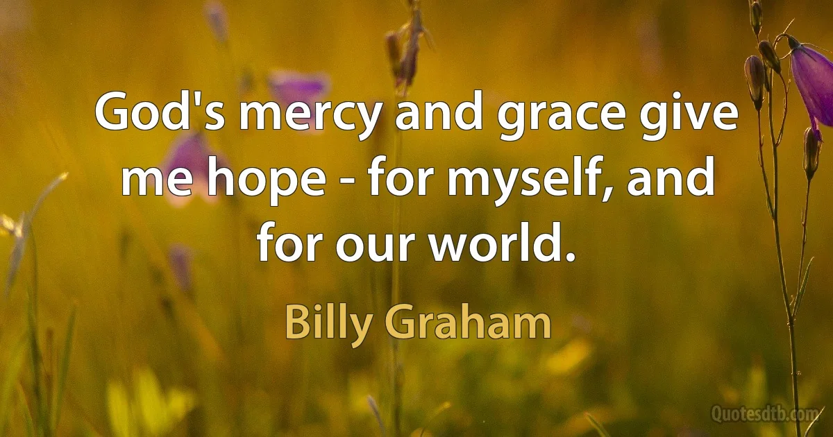 God's mercy and grace give me hope - for myself, and for our world. (Billy Graham)