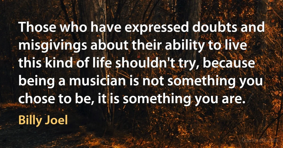 Those who have expressed doubts and misgivings about their ability to live this kind of life shouldn't try, because being a musician is not something you chose to be, it is something you are. (Billy Joel)