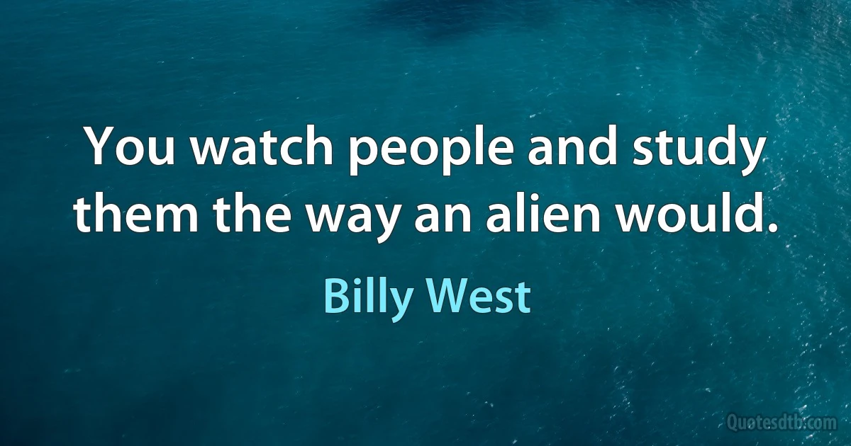 You watch people and study them the way an alien would. (Billy West)