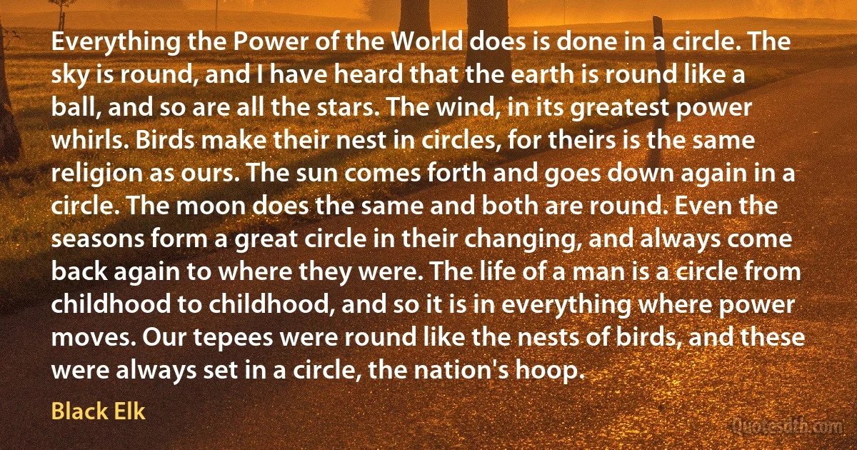 Everything the Power of the World does is done in a circle. The sky is round, and I have heard that the earth is round like a ball, and so are all the stars. The wind, in its greatest power whirls. Birds make their nest in circles, for theirs is the same religion as ours. The sun comes forth and goes down again in a circle. The moon does the same and both are round. Even the seasons form a great circle in their changing, and always come back again to where they were. The life of a man is a circle from childhood to childhood, and so it is in everything where power moves. Our tepees were round like the nests of birds, and these were always set in a circle, the nation's hoop. (Black Elk)