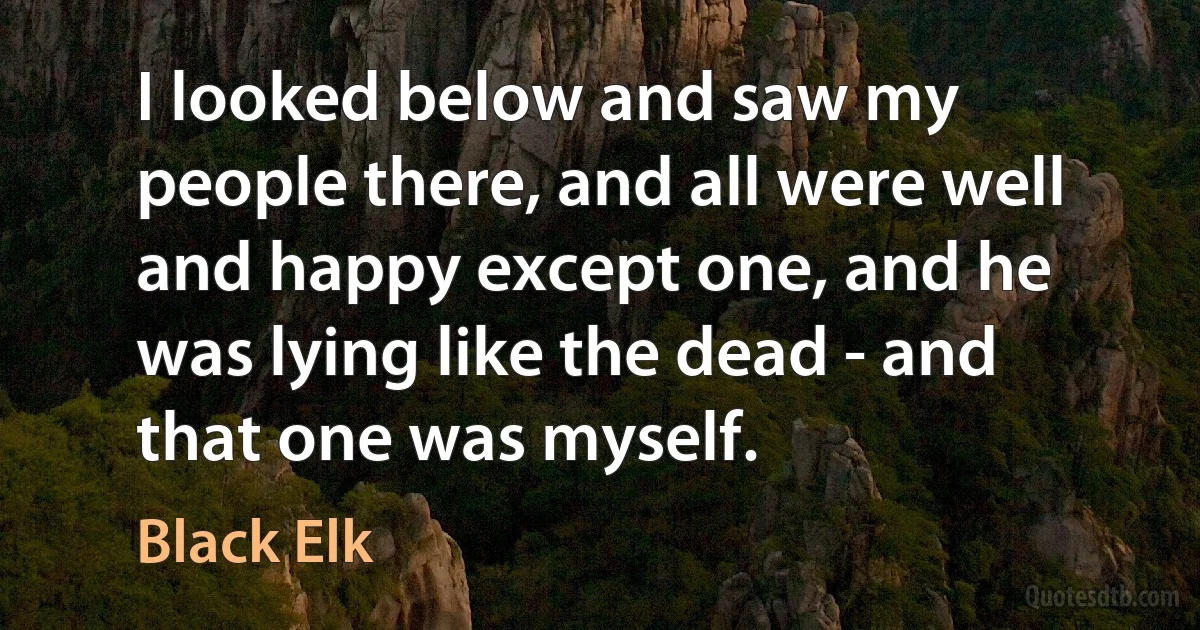 I looked below and saw my people there, and all were well and happy except one, and he was lying like the dead - and that one was myself. (Black Elk)