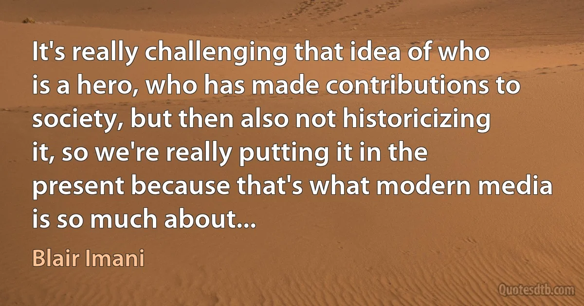 It's really challenging that idea of who is a hero, who has made contributions to society, but then also not historicizing it, so we're really putting it in the present because that's what modern media is so much about... (Blair Imani)