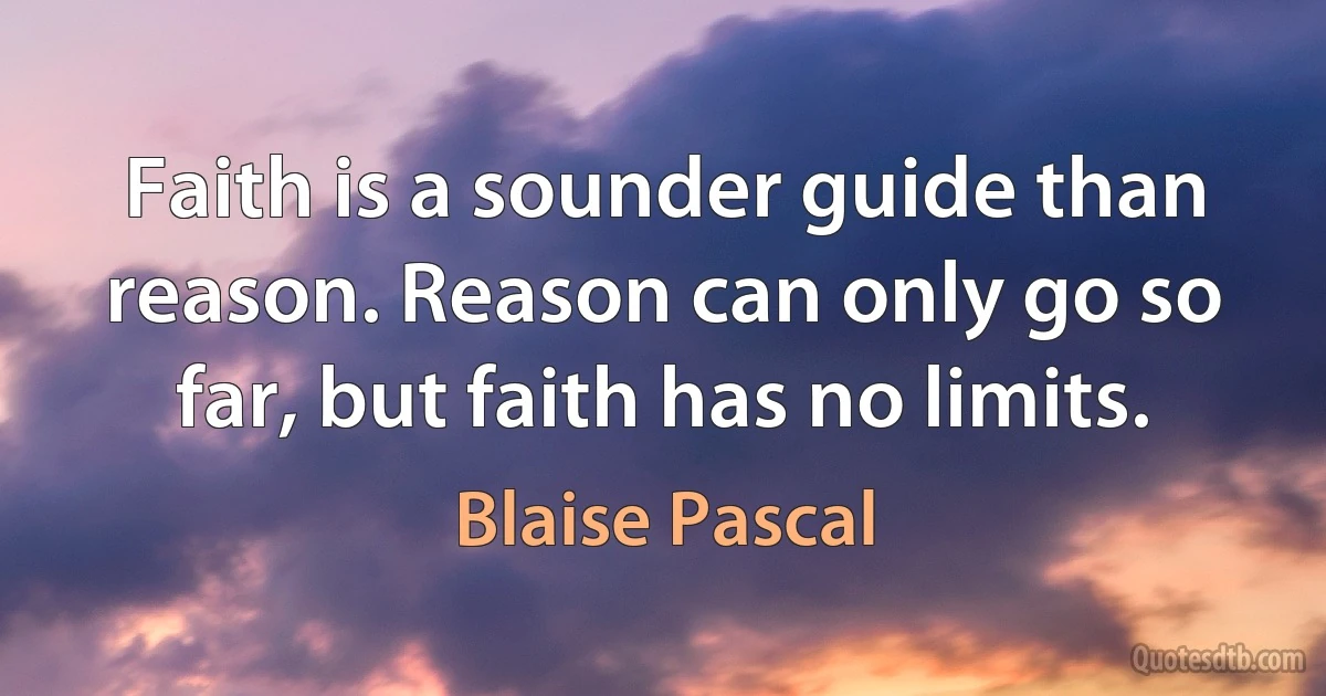 Faith is a sounder guide than reason. Reason can only go so far, but faith has no limits. (Blaise Pascal)