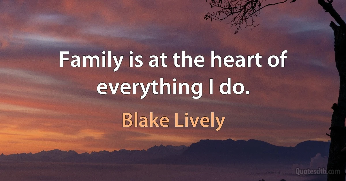 Family is at the heart of everything I do. (Blake Lively)