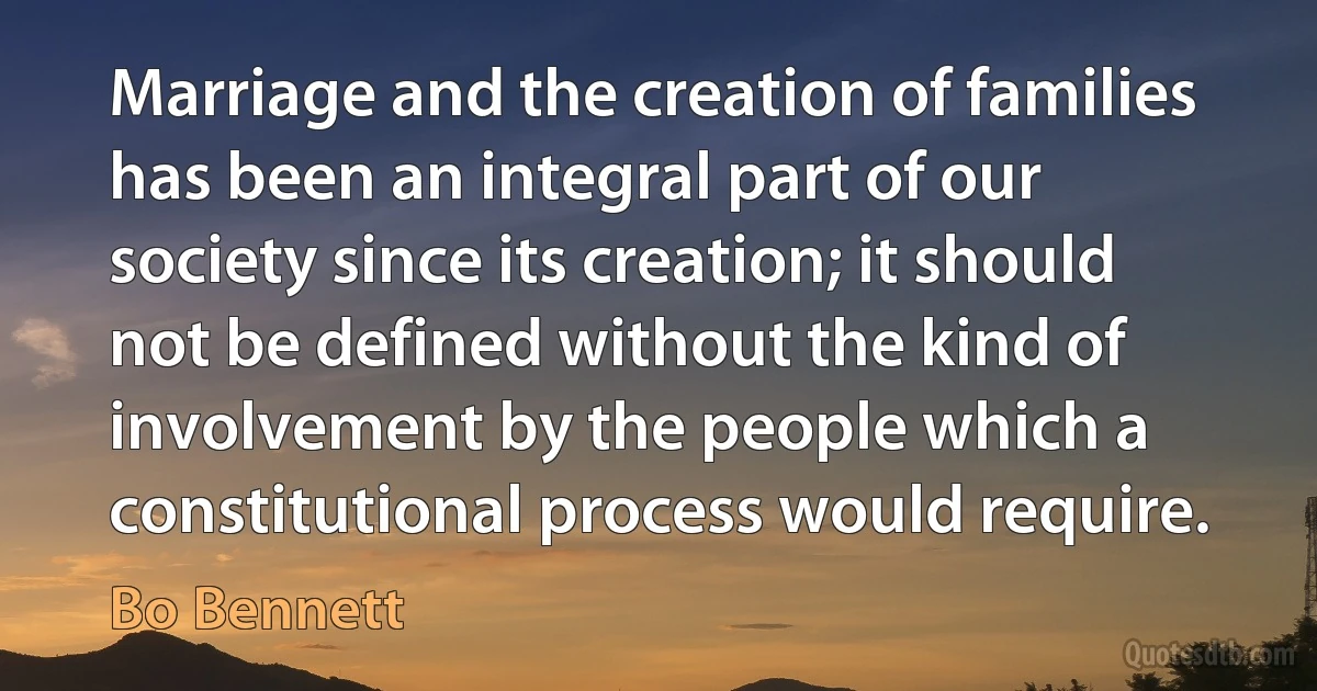 Marriage and the creation of families has been an integral part of our society since its creation; it should not be defined without the kind of involvement by the people which a constitutional process would require. (Bo Bennett)