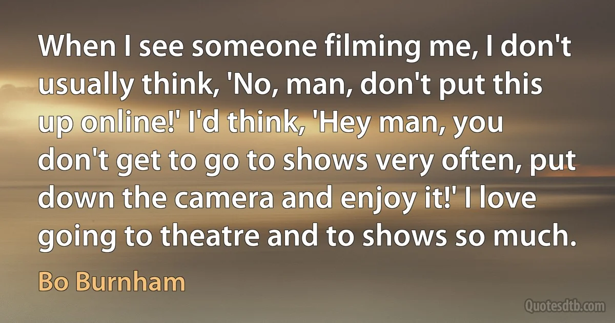 When I see someone filming me, I don't usually think, 'No, man, don't put this up online!' I'd think, 'Hey man, you don't get to go to shows very often, put down the camera and enjoy it!' I love going to theatre and to shows so much. (Bo Burnham)