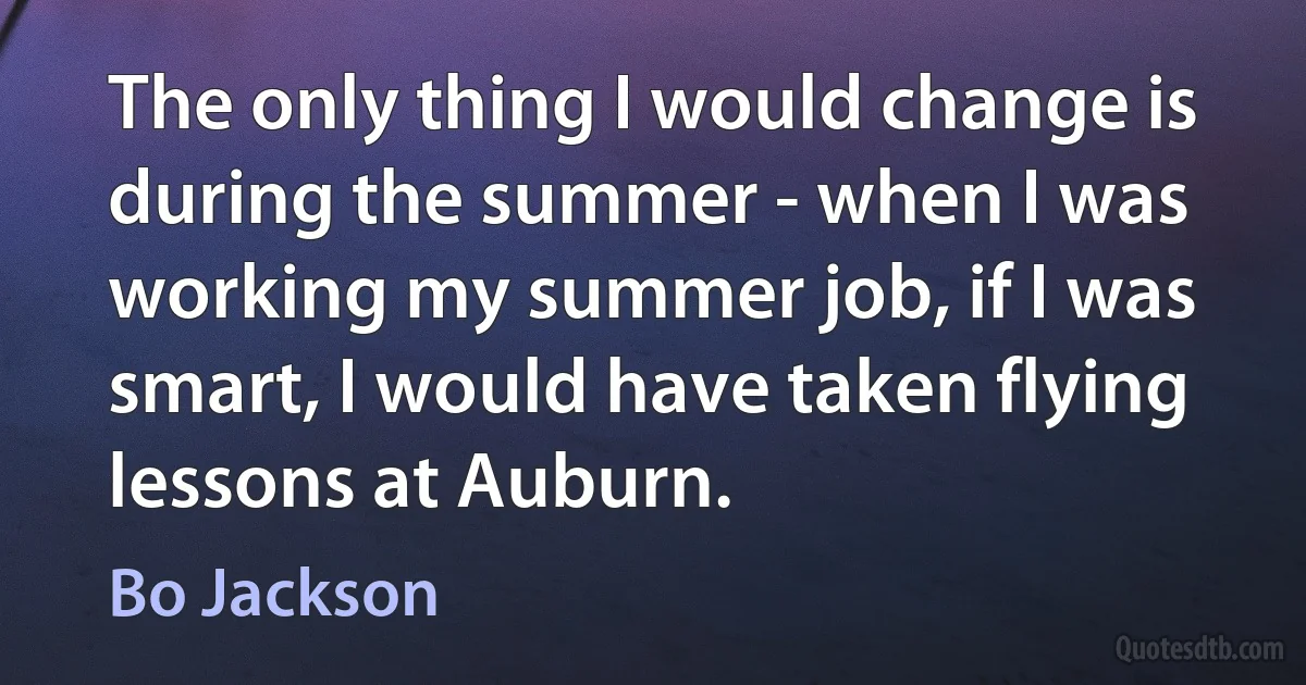 The only thing I would change is during the summer - when I was working my summer job, if I was smart, I would have taken flying lessons at Auburn. (Bo Jackson)