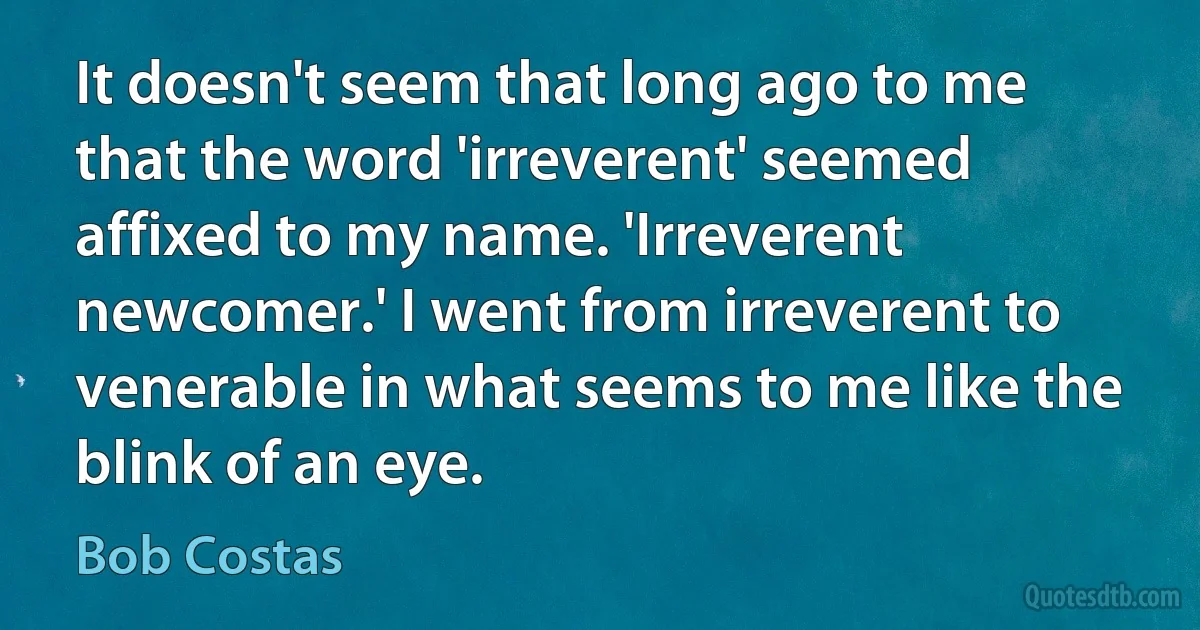 It doesn't seem that long ago to me that the word 'irreverent' seemed affixed to my name. 'Irreverent newcomer.' I went from irreverent to venerable in what seems to me like the blink of an eye. (Bob Costas)