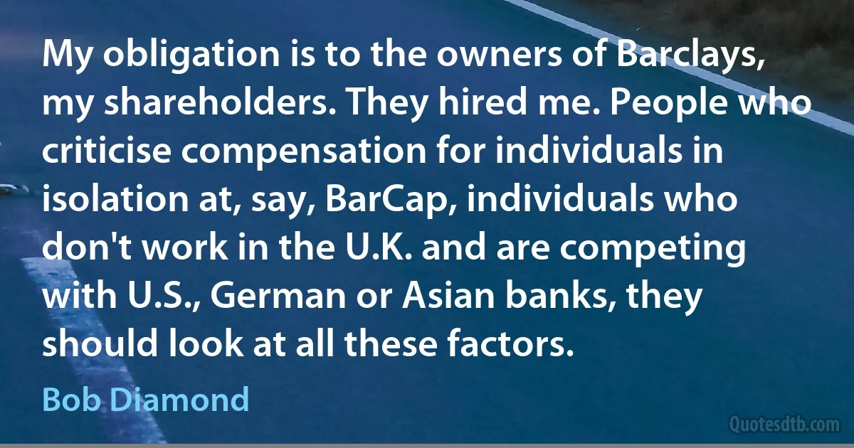 My obligation is to the owners of Barclays, my shareholders. They hired me. People who criticise compensation for individuals in isolation at, say, BarCap, individuals who don't work in the U.K. and are competing with U.S., German or Asian banks, they should look at all these factors. (Bob Diamond)