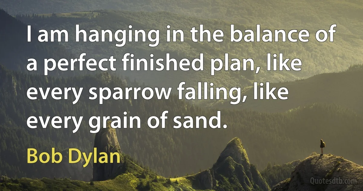 I am hanging in the balance of a perfect finished plan, like every sparrow falling, like every grain of sand. (Bob Dylan)