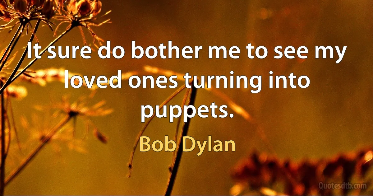 It sure do bother me to see my loved ones turning into puppets. (Bob Dylan)