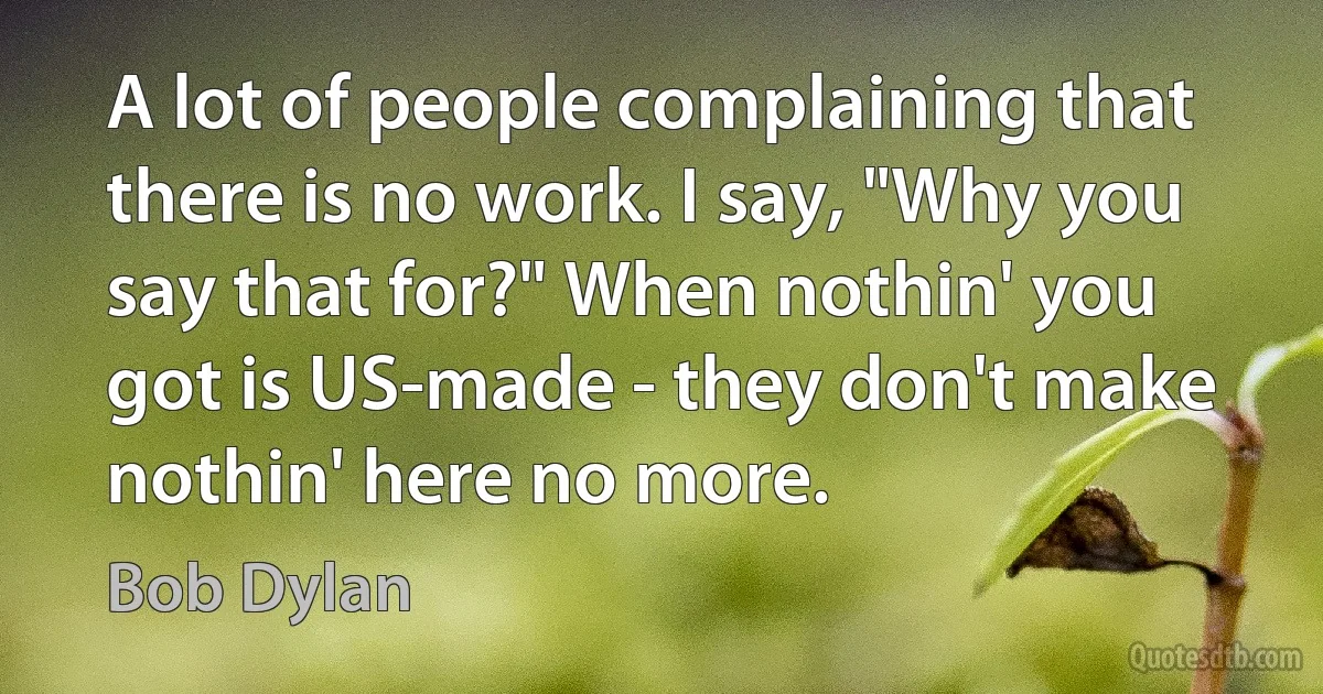 A lot of people complaining that there is no work. I say, "Why you say that for?" When nothin' you got is US-made - they don't make nothin' here no more. (Bob Dylan)