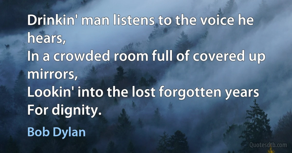 Drinkin' man listens to the voice he hears,
In a crowded room full of covered up mirrors,
Lookin' into the lost forgotten years
For dignity. (Bob Dylan)