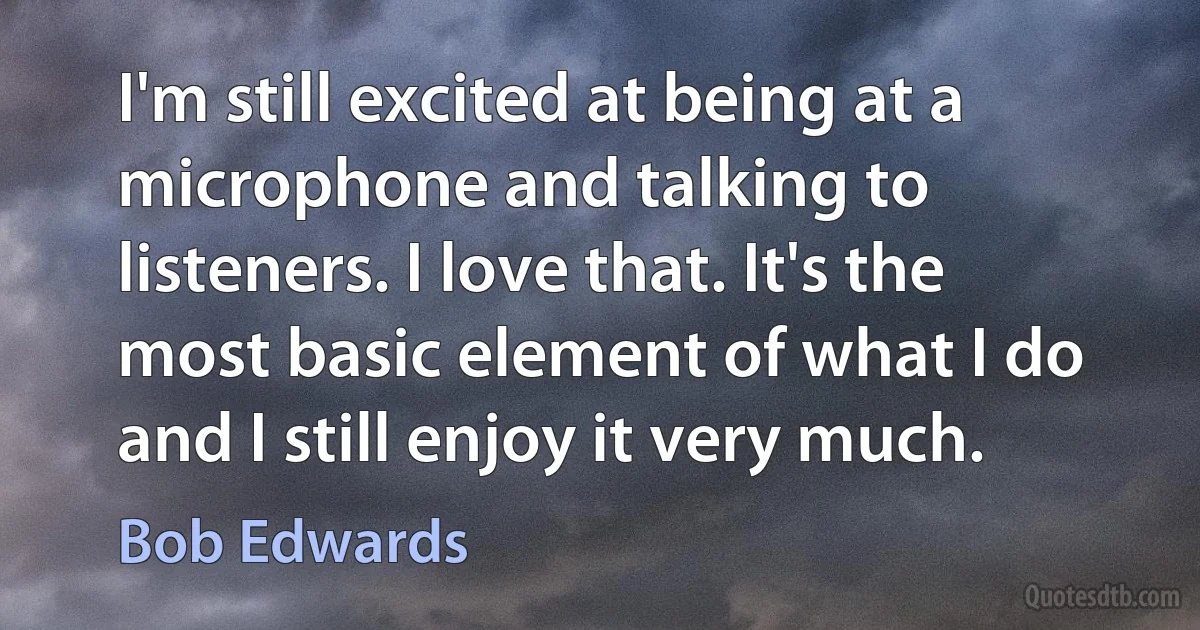 I'm still excited at being at a microphone and talking to listeners. I love that. It's the most basic element of what I do and I still enjoy it very much. (Bob Edwards)