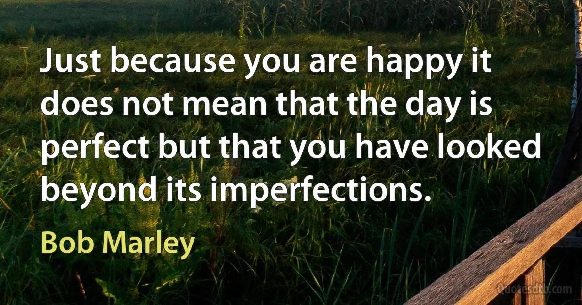 Just because you are happy it does not mean that the day is perfect but that you have looked beyond its imperfections. (Bob Marley)