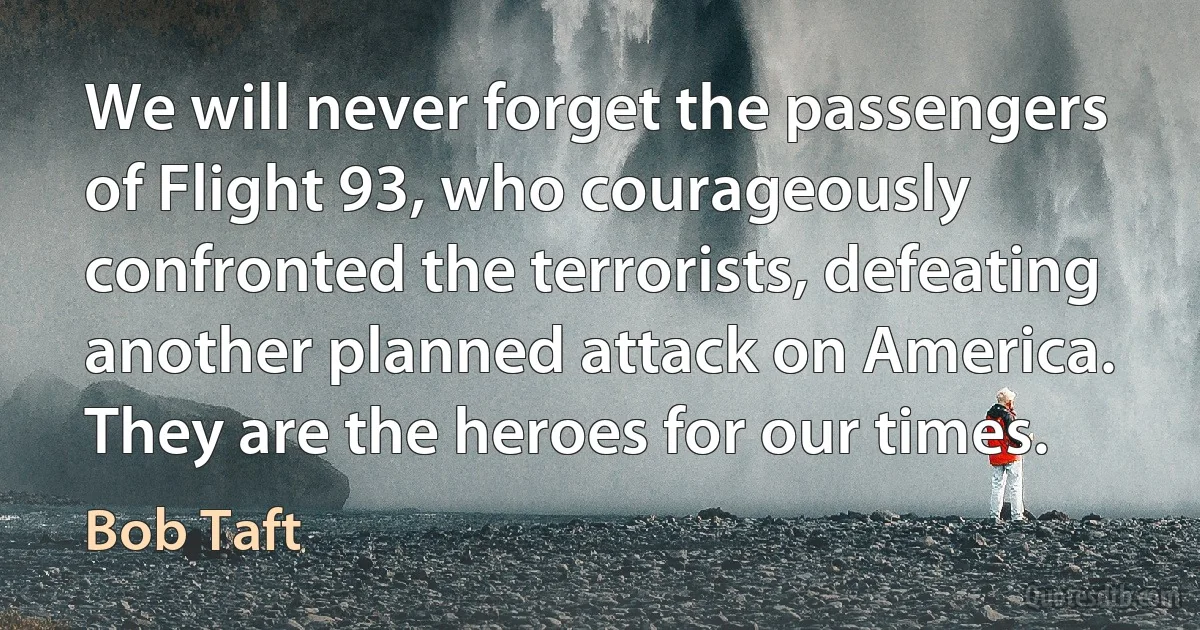 We will never forget the passengers of Flight 93, who courageously confronted the terrorists, defeating another planned attack on America. They are the heroes for our times. (Bob Taft)