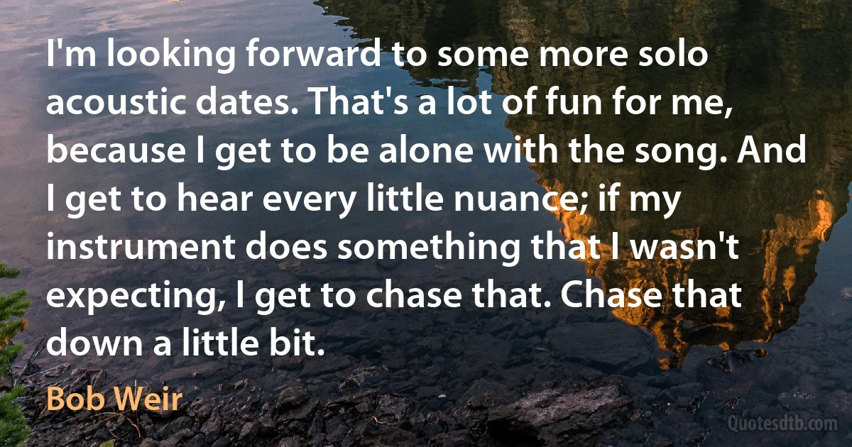 I'm looking forward to some more solo acoustic dates. That's a lot of fun for me, because I get to be alone with the song. And I get to hear every little nuance; if my instrument does something that I wasn't expecting, I get to chase that. Chase that down a little bit. (Bob Weir)