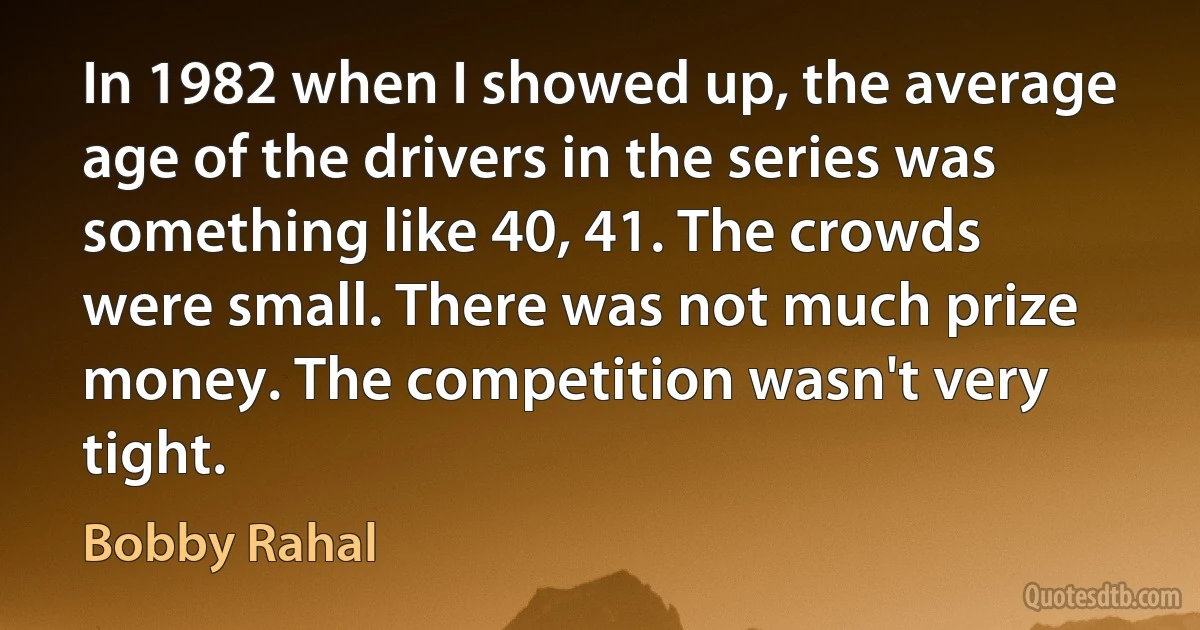 In 1982 when I showed up, the average age of the drivers in the series was something like 40, 41. The crowds were small. There was not much prize money. The competition wasn't very tight. (Bobby Rahal)