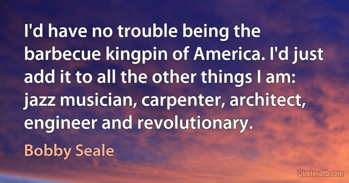 I'd have no trouble being the barbecue kingpin of America. I'd just add it to all the other things I am: jazz musician, carpenter, architect, engineer and revolutionary. (Bobby Seale)