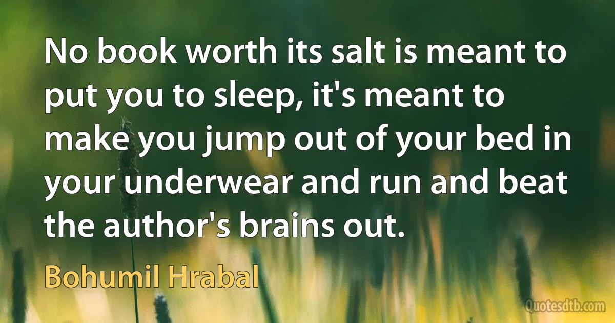 No book worth its salt is meant to put you to sleep, it's meant to make you jump out of your bed in your underwear and run and beat the author's brains out. (Bohumil Hrabal)