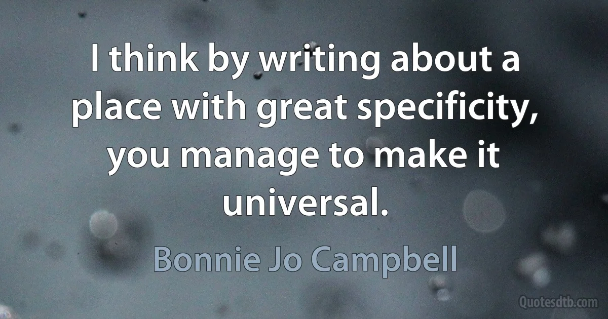 I think by writing about a place with great specificity, you manage to make it universal. (Bonnie Jo Campbell)