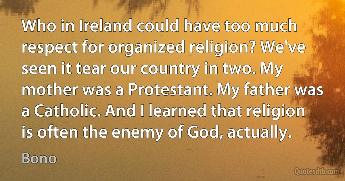 Who in Ireland could have too much respect for organized religion? We've seen it tear our country in two. My mother was a Protestant. My father was a Catholic. And I learned that religion is often the enemy of God, actually. (Bono)