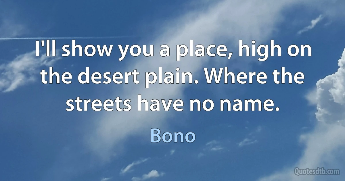 I'll show you a place, high on the desert plain. Where the streets have no name. (Bono)