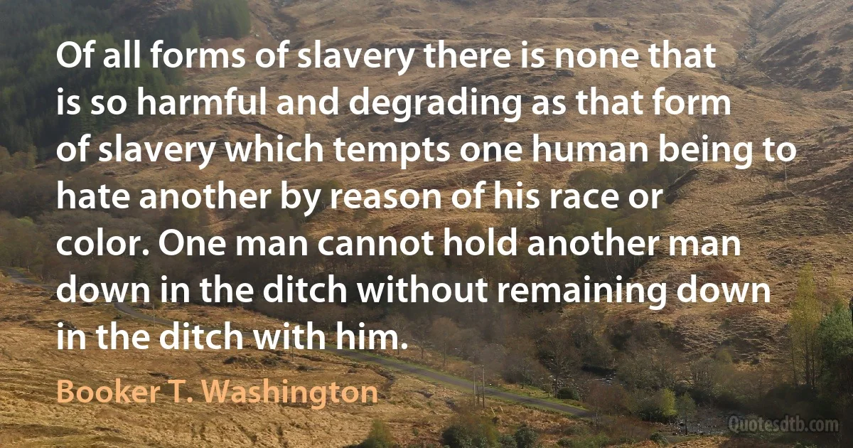 Of all forms of slavery there is none that is so harmful and degrading as that form of slavery which tempts one human being to hate another by reason of his race or color. One man cannot hold another man down in the ditch without remaining down in the ditch with him. (Booker T. Washington)