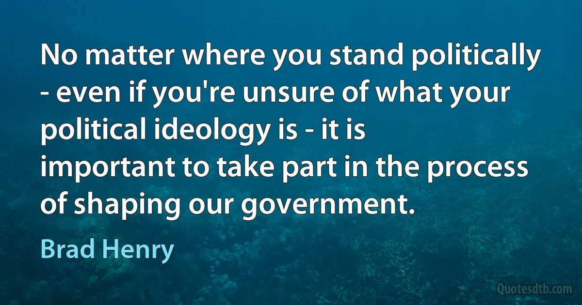 No matter where you stand politically - even if you're unsure of what your political ideology is - it is important to take part in the process of shaping our government. (Brad Henry)