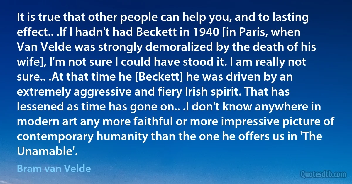 It is true that other people can help you, and to lasting effect.. .If I hadn't had Beckett in 1940 [in Paris, when Van Velde was strongly demoralized by the death of his wife], I'm not sure I could have stood it. I am really not sure.. .At that time he [Beckett] he was driven by an extremely aggressive and fiery Irish spirit. That has lessened as time has gone on.. .I don't know anywhere in modern art any more faithful or more impressive picture of contemporary humanity than the one he offers us in 'The Unamable'. (Bram van Velde)