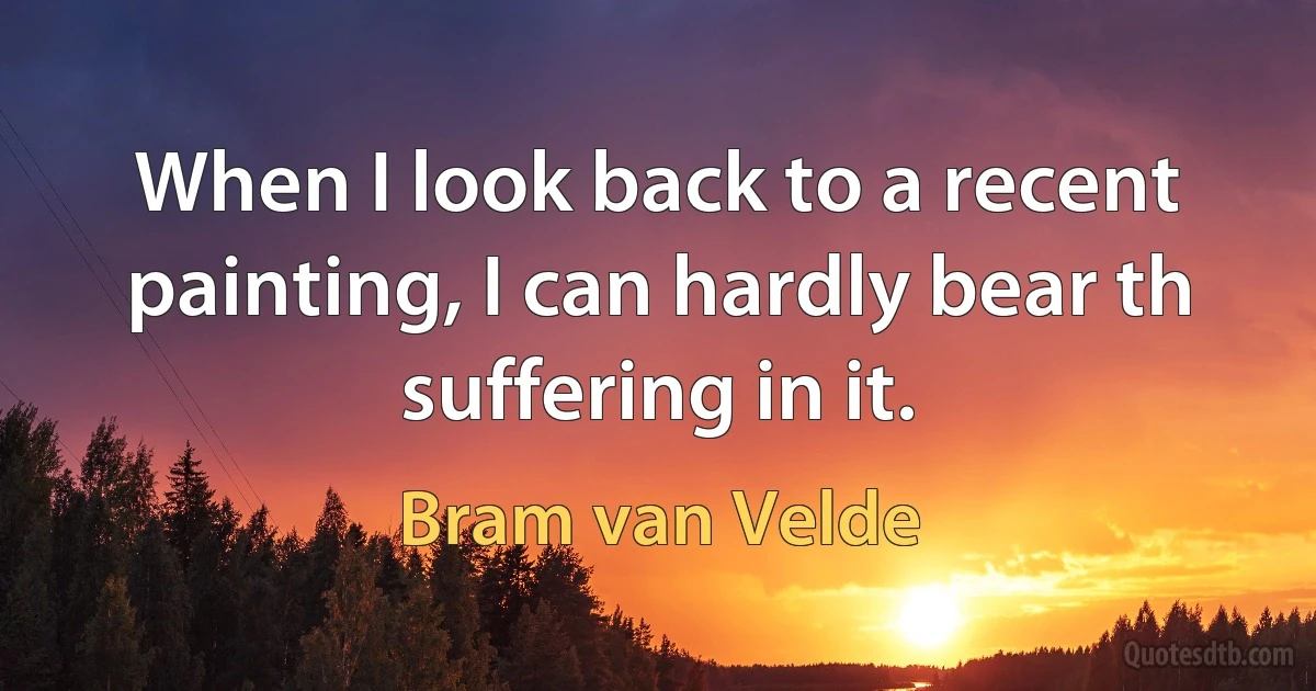 When I look back to a recent painting, I can hardly bear th suffering in it. (Bram van Velde)