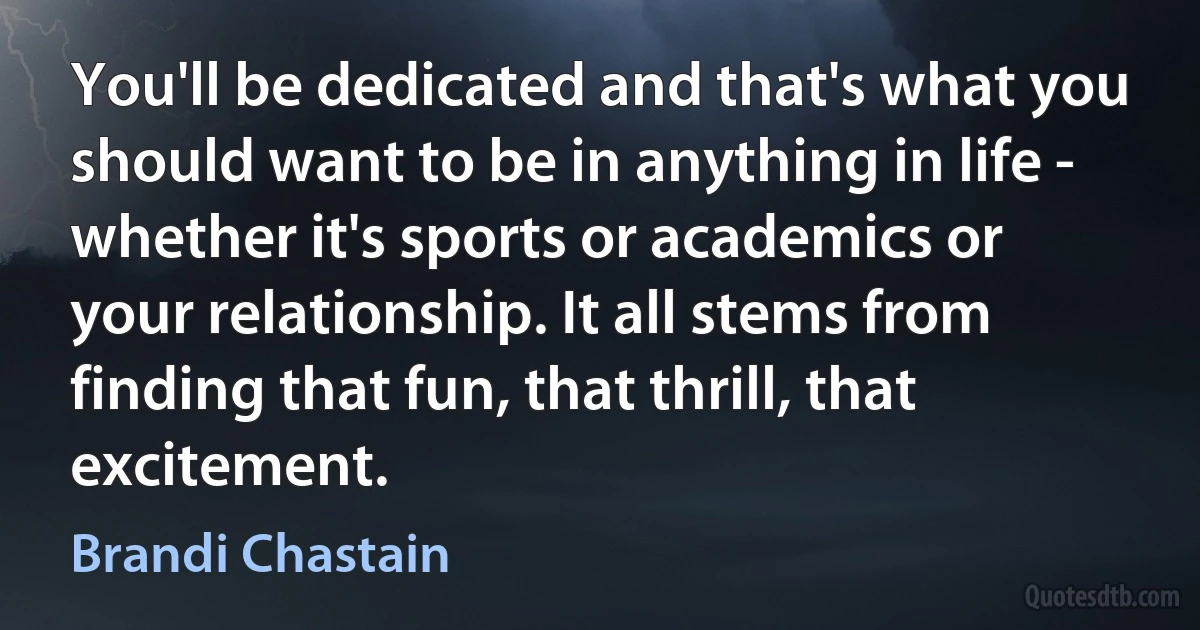 You'll be dedicated and that's what you should want to be in anything in life - whether it's sports or academics or your relationship. It all stems from finding that fun, that thrill, that excitement. (Brandi Chastain)